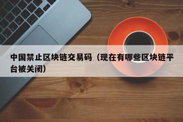中国禁止区块链交易码(现在有哪些区块链平台被关闭)