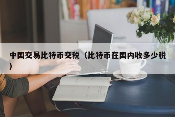 中国交易比特币交税(比特币在国内收多少税)