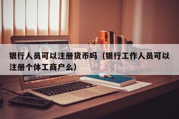 银行人员可以注册货币吗(银行工作人员可以注册个体工商户么)