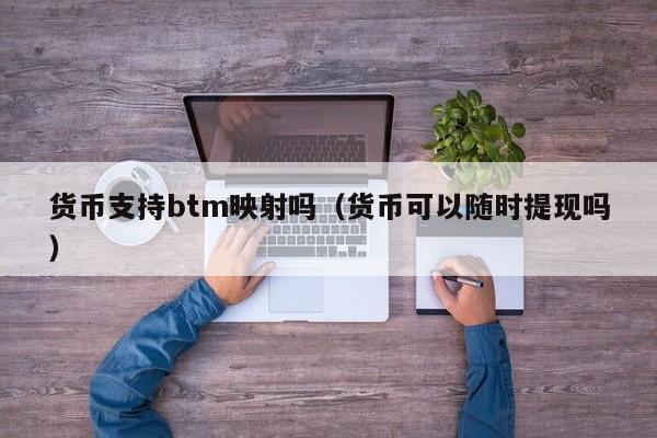 货币支持btm映射吗(货币可以随时提现吗)