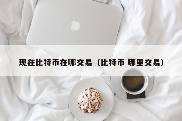 现在比特币在哪交易(比特币 哪里交易)
